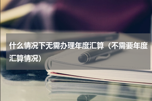 什么情况下无需办理年度汇算（不需要年度汇算情况）