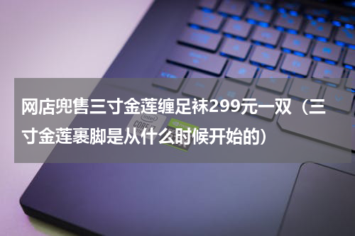 网店兜售三寸金莲缠足袜299元一双(三寸金莲裹脚是从什么时候开始的)