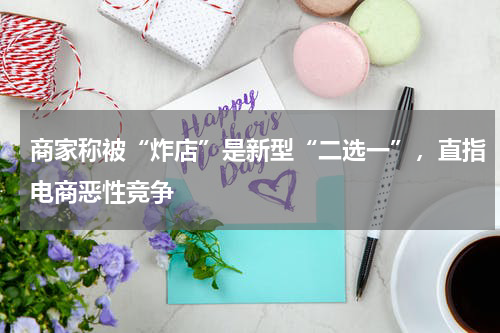 商家称被“炸店”是新型“二选一”，直指电商恶性竞争