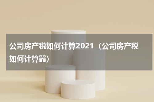 公司房产税如何计算2021(公司房产税如何计算器)