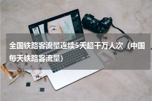 全国铁路客流量连续5天超千万人次（中国每天铁路客流量）