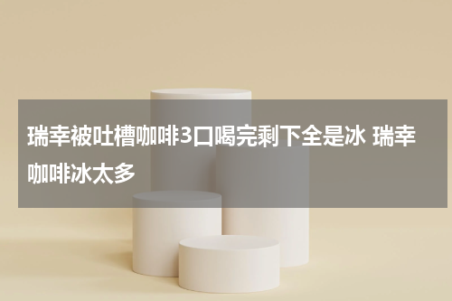 瑞幸被吐槽咖啡3口喝完剩下全是冰 瑞幸咖啡冰太多