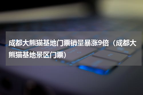成都大熊猫基地门票销量暴涨9倍（成都大熊猫基地景区门票）