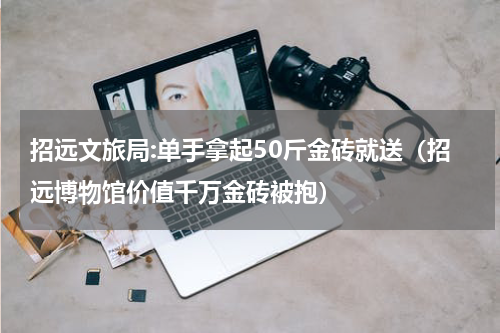 招远文旅局:单手拿起50斤金砖就送(招远博物馆价值千万金砖被抱)