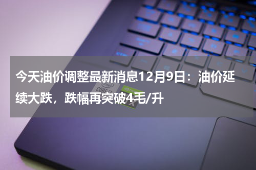 今天油价调整最新消息12月9日:油价延续大跌,跌幅再突破4毛/升