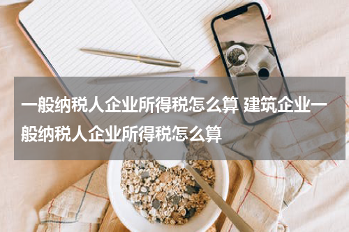 一般纳税人企业所得税怎么算 建筑企业一般纳税人企业所得税怎么算