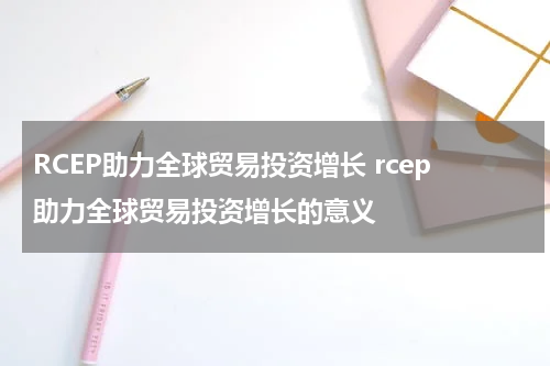 RCEP助力全球贸易投资增长 rcep助力全球贸易投资增长的意义