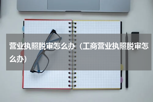 营业执照脱审怎么办(工商营业执照脱审怎么办)