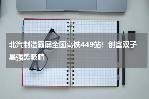 北汽制造霸屏全国高铁449站!创富双子星强势吸睛