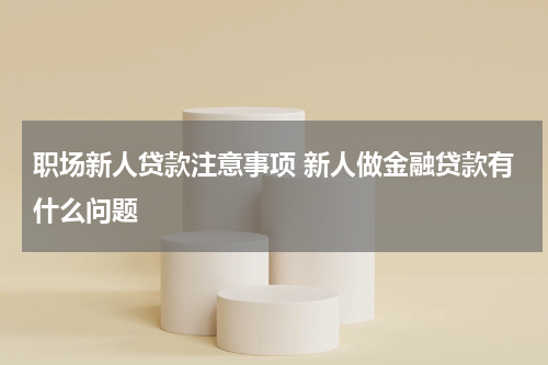 职场新人贷款注意事项 新人做金融贷款有什么问题