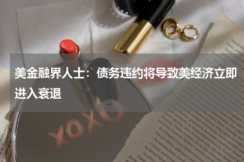 美金融界人士:债务违约将导致美经济立即进入衰退