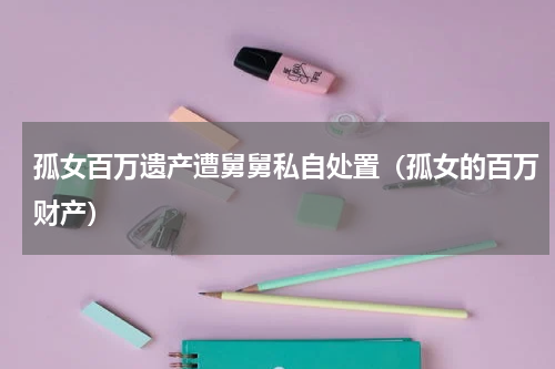 孤女百万遗产遭舅舅私自处置(孤女的百万财产)