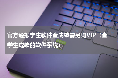 官方通报学生软件查成绩需另购VIP(查学生成绩的软件系统)