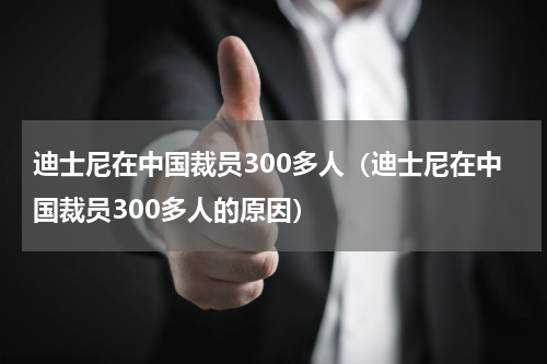 迪士尼在中国裁员300多人(迪士尼在中国裁员300多人的原因)
