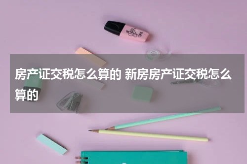 房产证交税怎么算的 新房房产证交税怎么算的