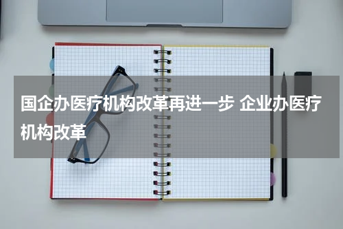 国企办医疗机构改革再进一步 企业办医疗机构改革