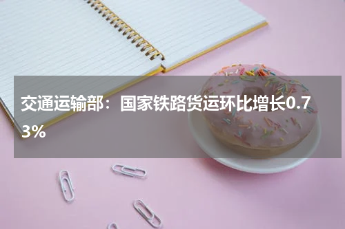交通运输部:国家铁路货运环比增长0.73%