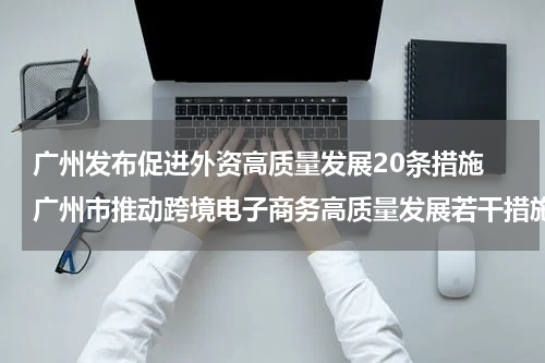 广州发布促进外资高质量发展20条措施 广州市推动跨境电子商务高质量发展若干措施