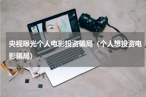 央视曝光个人电影投资骗局（个人想投资电影骗局）