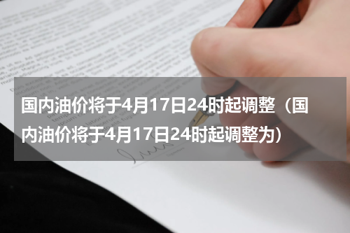 国内油价将于4月17日24时起调整（国内油价将于4月17日24时起调整为）