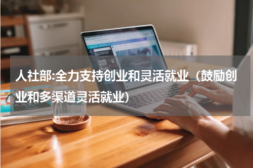 人社部:全力支持创业和灵活就业（鼓励创业和多渠道灵活就业）