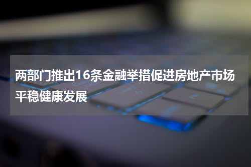 两部门推出16条金融举措促进房地产市场平稳健康发展