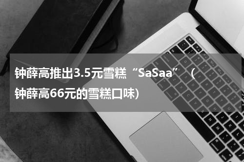 钟薛高推出3.5元雪糕“SaSaa”（钟薛高66元的雪糕口味）