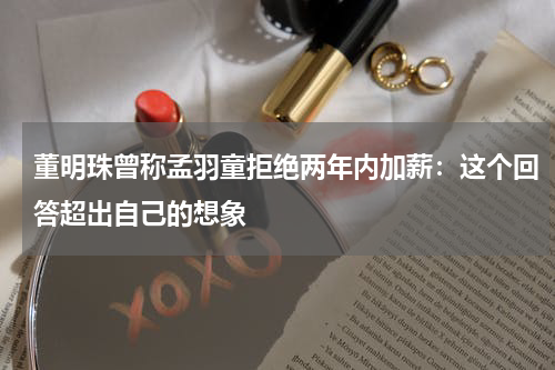 董明珠曾称孟羽童拒绝两年内加薪：这个回答超出自己的想象