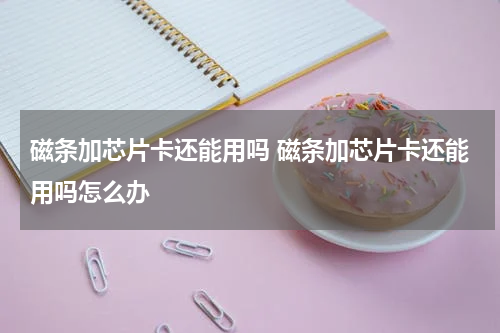 磁条加芯片卡还能用吗 磁条加芯片卡还能用吗怎么办