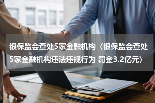 银保监会查处5家金融机构（银保监会查处5家金融机构违法违规行为 罚金3.2亿元）