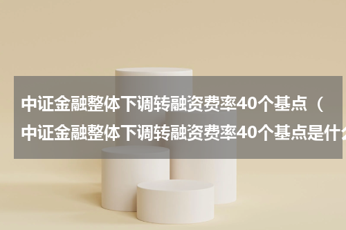 中证金融整体下调转融资费率40个基点(中证金融整体下调转融资费率40个基点是什么)