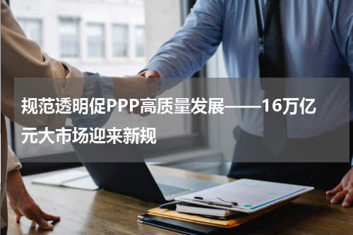 规范透明促PPP高质量发展——16万亿元大市场迎来新规
