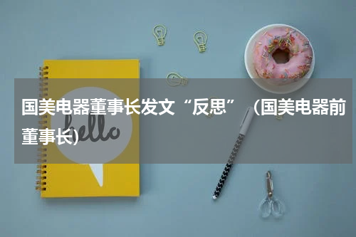 国美电器董事长发文“反思”(国美电器前董事长)