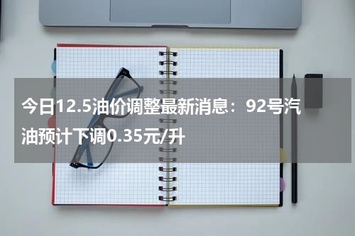 今日12.5油价调整最新消息：92号汽油预计下调0.35元/升