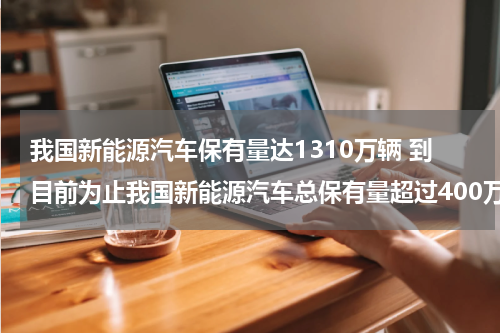 我国新能源汽车保有量达1310万辆 到目前为止我国新能源汽车总保有量超过400万辆占全球