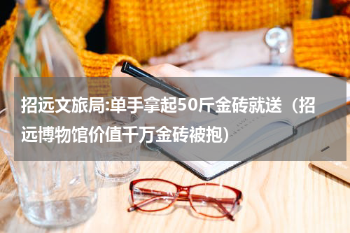 招远文旅局:单手拿起50斤金砖就送（招远博物馆价值千万金砖被抱）
