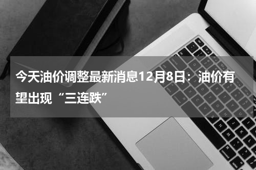 今天油价调整最新消息12月8日：油价有望出现“三连跌”
