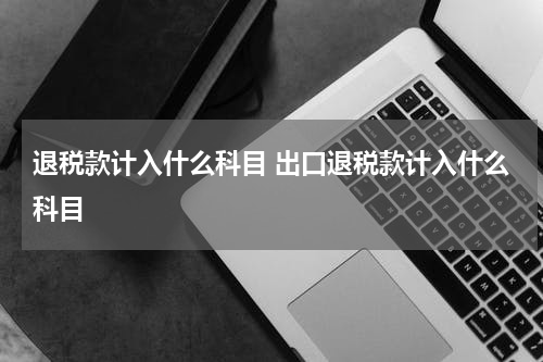 退税款计入什么科目 出口退税款计入什么科目