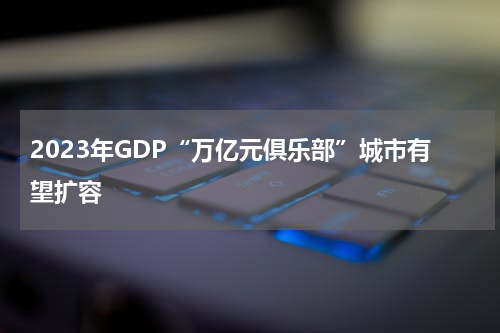 2023年GDP“万亿元俱乐部”城市有望扩容