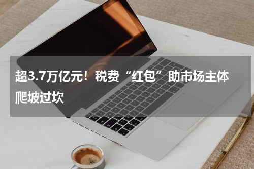超3.7万亿元!税费“红包”助市场主体爬坡过坎