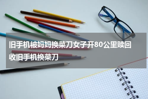 旧手机被妈妈换菜刀女子开80公里赎回 收旧手机换菜刀