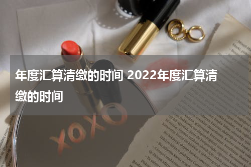 年度汇算清缴的时间 2022年度汇算清缴的时间