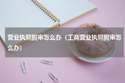 营业执照脱审怎么办（工商营业执照脱审怎么办）