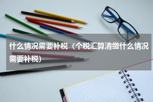 什么情况需要补税(个税汇算清缴什么情况需要补税)