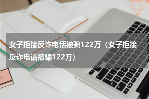 女子拒接反诈电话被骗122万（女子拒接反诈电话被骗122万）