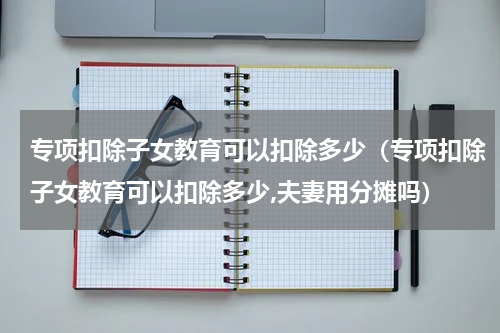 专项扣除子女教育可以扣除多少（专项扣除子女教育可以扣除多少,夫妻用分摊吗）