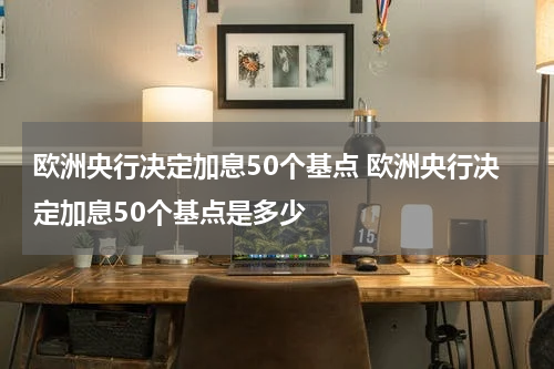 欧洲央行决定加息50个基点 欧洲央行决定加息50个基点是多少
