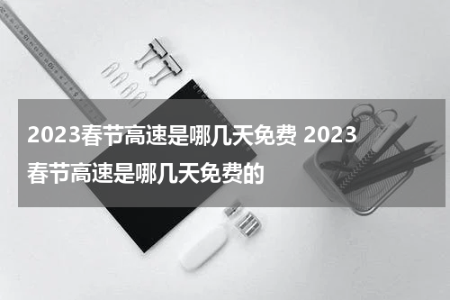 2023春节高速是哪几天免费 2023春节高速是哪几天免费的