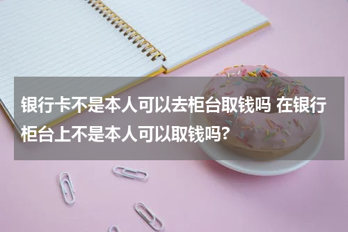 银行卡不是本人可以去柜台取钱吗 在银行柜台上不是本人可以取钱吗?