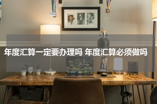 年度汇算一定要办理吗 年度汇算必须做吗